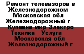 Ремонт телевизоров в Железнодорожном - Московская обл., Железнодорожный г., Купавна мкр Электро-Техника » Услуги   . Московская обл.,Железнодорожный г.